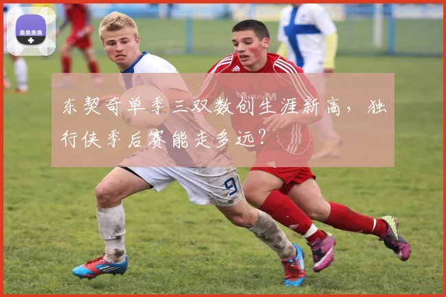 东契奇单季三双数创生涯新高，独行侠季后赛能走多远？