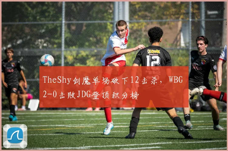 TheShy剑魔单场砍下12击杀，WBG 2-0击败JDG登顶积分榜