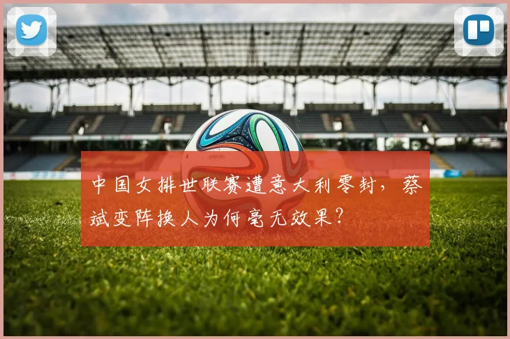 中国女排世联赛遭意大利零封，蔡斌变阵换人为何毫无效果？