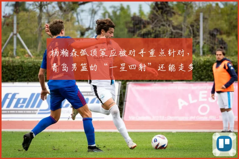 杨瀚森弧顶策应被对手重点针对,青岛男篮的“一星四射”还能走多远?