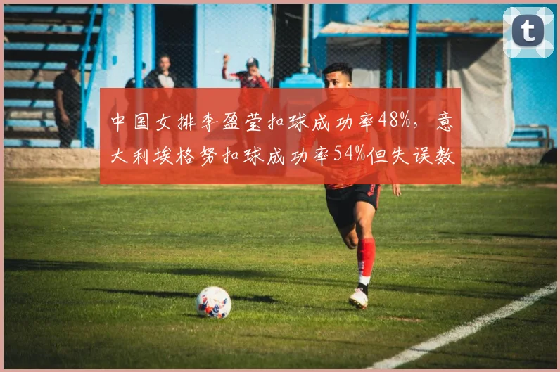 中国女排李盈莹扣球成功率48%,意大利埃格努扣球成功率54%但失误数多出26次效率对比