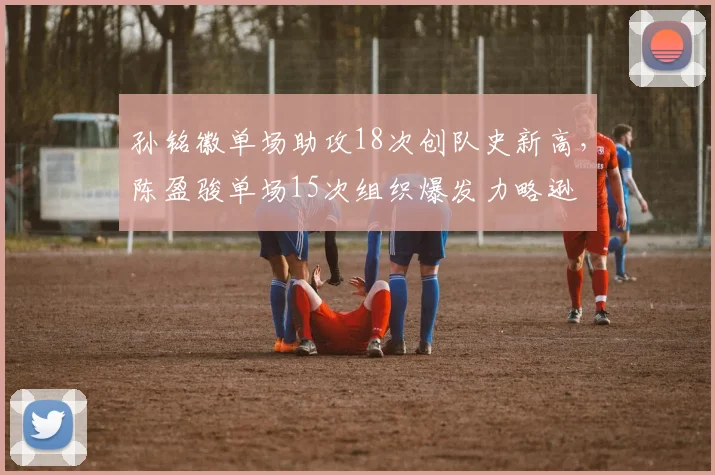 孙铭徽单场助攻18次创队史新高,陈盈骏单场15次组织爆发力略逊