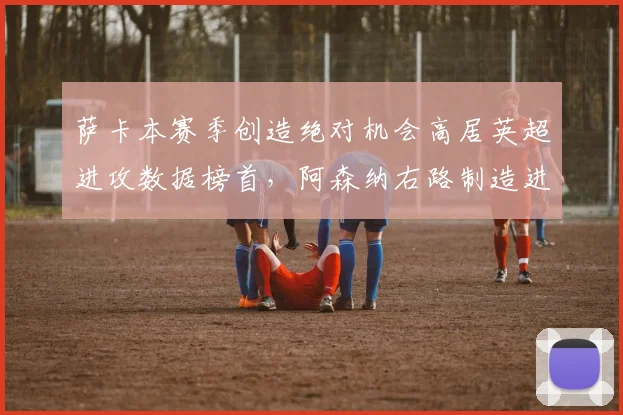 萨卡本赛季创造绝对机会高居英超进攻数据榜首,阿森纳右路制造进球数翻倍