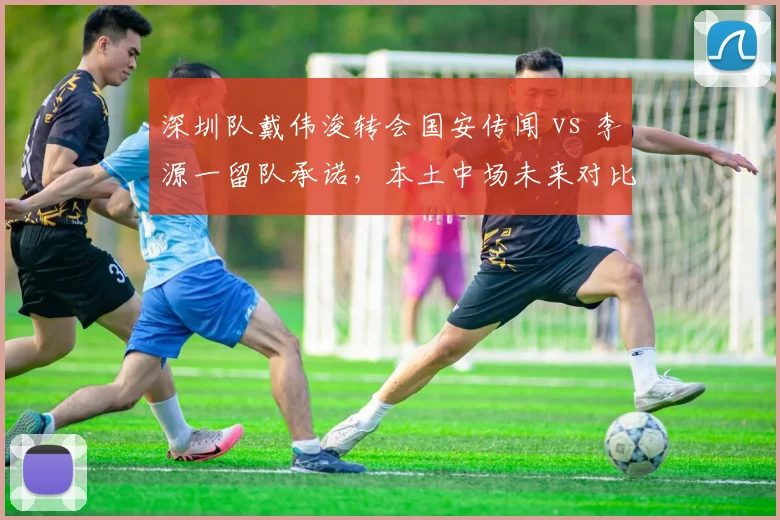 深圳队戴伟浚转会国安传闻 vs 李源一留队承诺,本土中场未来对比